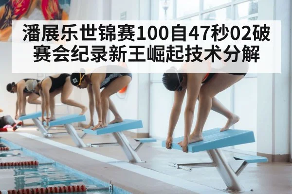 潘展乐世锦赛100自47秒02破赛会纪录新王崛起技术分解